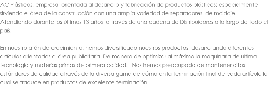 AC Plásticos, empresa orientada al desarrollo y fabricación de productos plásticos; especialmente sirviendo el área de la construcción con una amplia variedad de separadores de moldaje. Atendiendo durante los últimos 13 años a través de una cadena de Distribuidores a lo largo de todo el país. En nuestro afán de crecimiento, hemos diversificado nuestros productos desarrollando diferentes artículos orientados al área publicitaria. De manera de optimizar al máximo la maquinaria de ultima tecnología y materias primas de primera calidad. Nos hemos preocupado de mantener altos estándares de calidad através de la diversa gama de cómo en la terminación final de cada artículo lo cual se traduce en productos de excelente terminación. 