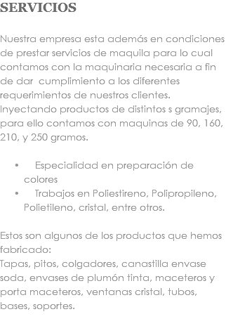 SERVICIOS Nuestra empresa esta además en condiciones de prestar servicios de maquila para lo cual contamos con la maquinaria necesaria a fin de dar cumplimiento a los diferentes requerimientos de nuestros clientes. Inyectando productos de distintos s gramajes, para ello contamos con maquinas de 90, 160, 210, y 250 gramos. Especialidad en preparación de colores Trabajos en Poliestireno, Polipropileno, Polietileno, cristal, entre otros. Estos son algunos de los productos que hemos fabricado: Tapas, pitos, colgadores, canastilla envase soda, envases de plumón tinta, maceteros y porta maceteros, ventanas cristal, tubos, bases, soportes. 
